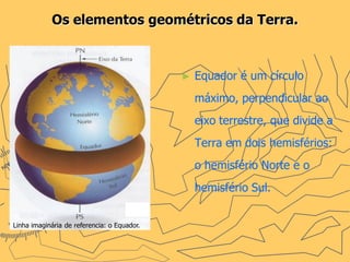 Os elementos geométricos da Terra.



                                             ►   Equador é um círculo
                                                 máximo, perpendicular ao
                                                 eixo terrestre, que divide a
                                                 Terra em dois hemisférios:
                                                 o hemisfério Norte e o
                                                 hemisfério Sul.


Linha imaginária de referencia: o Equador.
 