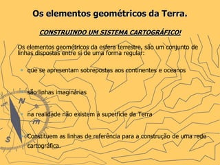 Os elementos geométricos da Terra.

       CONSTRUINDO UM SISTEMA CARTOGRÁFICO!

Os elementos geométricos da esfera terrestre, são um conjunto de
linhas dispostas entre si de uma forma regular:

 que se apresentam sobrepostas aos continentes e oceanos


 são linhas imaginárias


 na realidade não existem à superfície da Terra


 Constituem as linhas de referência para a construção de uma rede
   cartográfica.
 