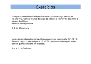 Exercícios
Uma partícula está eletrizada positivamente com uma carga elétrica de
4,0 x10 -15 C. Como o módulo da carga do elétrons é 1,6x10-19C, determine o
número de elétrons
retirados dessa partícula.
R: 2,5 x 104 elétrons.
Uma esfera metálica tem carga elétrica negativa de valor igual a 3,2 . 10-4 C.
Sendo a carga do elétron igual a 1,6 10-19 C, pode-se concluir que a esfera
contém quantos elétrons em excesso?
R: n = 2 . 1015 elétrons
 