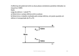 A diferença de potencial entre as duas placas condutoras paralelas indicadas no
esquema é 500V.
Dado:
carga do elétron = 1,6x10-19C
a) Determine o campo elétrico entre as placas
b) Determine o trabalho realizado pelo campo elétrico, em joules quando um
elétron é transportado de P1 a P2.
Prof. Dr. Giuliano Estevam 134
 