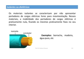 Prof. Dr. Giuliano Estevam 137
Isolantes ou dielétricos
Os materiais isolantes se caracterizam por não apresentar
portadores de cargas elétricas livres para movimentação. Nesses
materiais, a mobilidade dos portadores de cargas elétricas é
praticamente nula, ficando os mesmos praticamente fixos no seu
interior.
Exemplos: borracha, madeira,
água pura, etc
 
