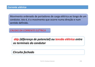 Prof. Dr. Giuliano Estevam 138
Corrente elétrica
Movimento ordenado de portadores de carga elétrica ao longo de um
condutor, isto é, é o movimento que ocorre numa direção e num
sentido definido.
CAUSAS DA CORRENTE ELÉTRICA
ddp (diferença de potencial) ou tensão elétrica entre
os terminais do condutor
Circuito fechado
 