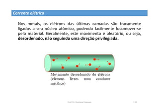 Prof. Dr. Giuliano Estevam 139
Nos metais, os elétrons das últimas camadas são fracamente
ligados a seu núcleo atômico, podendo facilmente locomover-se
pelo material. Geralmente, este movimento é aleatório, ou seja,
desordenado, não seguindo uma direção privilegiada.
Corrente elétrica
 