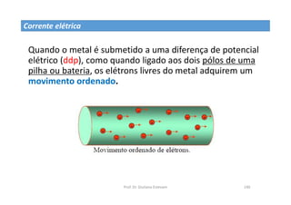 Prof. Dr. Giuliano Estevam 140
Quando o metal é submetido a uma diferença de potencial
elétrico (ddp), como quando ligado aos dois pólos de uma
pilha ou bateria, os elétrons livres do metal adquirem um
movimento ordenado.
Corrente elétrica
 