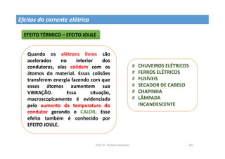 Prof. Dr. Giuliano Estevam 147
Efeitos da corrente elétrica
EFEITO TÉRMICO – EFEITO JOULE
Quando os elétrons livres são
acelerados no interior dos
condutores, eles colidem com os
átomos do material. Essas colisões
transferem energia fazendo com que
esses átomos aumentem sua
VIBRAÇÃO. Essa situação,
macroscopicamente é evidenciada
pelo aumento da temperatura do
condutor gerando o CALOR. Esse
efeito também é conhecido por
EFEITO JOULE.
# CHUVEIROS ELÉTRICOS
# FERROS ELÉTRICOS
# FUSÍVEIS
# SECADOR DE CABELO
# CHAPINHA
# LÂMPADA
INCANDESCENTE
 