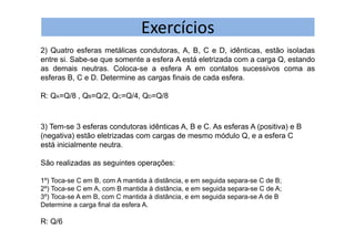 Exercícios
2) Quatro esferas metálicas condutoras, A, B, C e D, idênticas, estão isoladas
entre si. Sabe-se que somente a esfera A está eletrizada com a carga Q, estando
as demais neutras. Coloca-se a esfera A em contatos sucessivos coma as
esferas B, C e D. Determine as cargas finais de cada esfera.
R: QA=Q/8 , QB=Q/2, QC=Q/4, QD=Q/8
3) Tem-se 3 esferas condutoras idênticas A, B e C. As esferas A (positiva) e B
(negativa) estão eletrizadas com cargas de mesmo módulo Q, e a esfera C
está inicialmente neutra.
São realizadas as seguintes operações:
1º) Toca-se C em B, com A mantida à distância, e em seguida separa-se C de B;
2º) Toca-se C em A, com B mantida à distância, e em seguida separa-se C de A;
3º) Toca-se A em B, com C mantida à distância, e em seguida separa-se A de B
Determine a carga final da esfera A.
R: Q/6
 