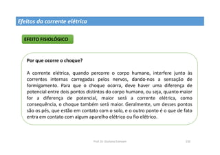 Prof. Dr. Giuliano Estevam 150
EFEITO FISIOLÓGICO
Por que ocorre o choque?
A corrente elétrica, quando percorre o corpo humano, interfere junto às
correntes internas carregadas pelos nervos, dando-nos a sensação de
formigamento. Para que o choque ocorra, deve haver uma diferença de
potencial entre dois pontos distintos do corpo humano, ou seja, quanto maior
for a diferença de potencial, maior será a corrente elétrica, como
consequência, o choque também será maior. Geralmente, um desses pontos
são os pés, que estão em contato com o solo, e o outro ponto é o que de fato
entra em contato com algum aparelho elétrico ou fio elétrico.
Efeitos da corrente elétrica
 