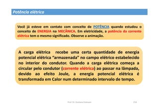 Prof. Dr. Giuliano Estevam 154
Potência elétrica
Você já esteve em contato com conceito de POTÊNCIA quando estudou o
conceito de ENERGIA na MECÂNICA. Em eletricidade, a potência da corrente
elétrica tem o mesmo significado. Observe a animação.
A carga elétrica recebe uma certa quantidade de energia
potencial elétrica “armazenada” no campo elétrico estabelecido
no interior do condutor. Quando a carga elétrica começa a
circular pelo condutor (corrente elétrica) ao passar na lâmpada,
devido ao efeito Joule, a energia potencial elétrica é
transformada em Calor num determinado intervalo de tempo.
 