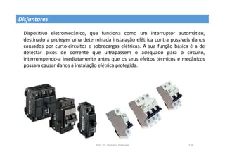 Prof. Dr. Giuliano Estevam 156
Disjuntores
Dispositivo eletromecânico, que funciona como um interruptor automático,
destinado a proteger uma determinada instalação elétrica contra possíveis danos
causados por curto-circuitos e sobrecargas elétricas. A sua função básica é a de
detectar picos de corrente que ultrapassem o adequado para o circuito,
interrompendo-a imediatamente antes que os seus efeitos térmicos e mecânicos
possam causar danos à instalação elétrica protegida.
 