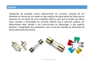 Prof. Dr. Giuliano Estevam
157
Fusíveis
Dispositivo de proteção contra sobrecorrente em circuitos. Consiste de um
filamento ou lâmina de um metal ou liga metálica de baixo ponto de fusão que se
intercala em um ponto de uma instalação elétrica, para que se funda, por efeito
Joule, quando a intensidade de corrente elétrica que o percorre superar um
determinado valor, devido a um curto-circuito ou sobrecarga, o que poderia
danificar a integridade dos condutores, com o risco de incêndio ou destruição de
outros elementos do circuito.
 