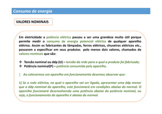 Prof. Dr. Giuliano Estevam 158
Consumo de energia
VALORES NOMINAIS
Em eletricidade a potência elétrica passou a ser uma grandeza muito útil porque
permite medir o consumo de energia potencial elétrica de qualquer aparelho
elétrico. Assim os fabricantes de lâmpadas, ferros elétricos, chuveiros elétricos etc.,
passaram a especificar em seus produtos pelo menos dois valores, chamados de
valores nominais que são:
 Tensão nominal ou ddp (U) – tensão da rede para a qual o produto foi fabricado;
 Potência nominal(P) – potência consumida pelo aparelho.
‡ Ao colocarmos um aparelho em funcionamento devemos observar que:
1) Se a rede elétrica, na qual o aparelho vai ser ligado, apresentar uma ddp menor
que a ddp nominal do aparelho, este funcionará em condições abaixo do normal. O
aparelho funcionará desenvolvendo uma potência abaixo da potência nominal, ou
seja, o funcionamento do aparelho é abaixo do normal.
 