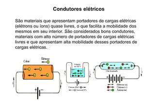 Condutores elétricos
São materiais que apresentam portadores de cargas elétricas
(elétrons ou íons) quase livres, o que facilita a mobilidade dos
mesmos em seu interior. São considerados bons condutores,
materiais com alto número de portadores de cargas elétricas
livres e que apresentam alta mobilidade desses portadores de
cargas elétricas.
 