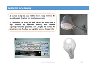 Prof. Dr. Giuliano Estevam 159
2) Sendo a ddp da rede elétrica igual à ddp nominal do
aparelho, este funciona em condições normais.
3) Finalmente, se a ddp da rede elétrica for maior que a
ddp nominal do aparelho elétrico, este sofrerá
superaquecimento, podendo, em função do tempo de
funcionamento, fundir, o que significa queima do aparelho.
Consumo de energia
 