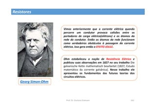 Prof. Dr. Giuliano Estevam 161
Resistores
Georg Simon-Ohm
Vimos anteriormente que a corrente elétrica quando
percorre um condutor provoca colisões entre os
portadores de carga elétrica(elétrons) e os átomos da
rede do condutor. Então os átomos da rede funcionam
como verdadeiros obstáculos à passagem da corrente
elétrica. Isso gera então o EFEITO JOULE.
Ohm estabeleceu a noção de Resistência Elétrica e
publicou suas observações em 1827 no seu trabalho Die
galvanische Kette mathematisch bearbeitet (1827; Estudo
matemático da corrente galvânica). Nesse trabalho ele
apresentou os fundamentos das futuras teorias dos
circuitos elétricos.
 