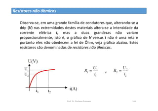Prof. Dr. Giuliano Estevam 166
Resistores não ôhmicos
Observa-se, em uma grande família de condutores que, alterando-se a
ddp (V) nas extremidades destes materiais altera-se a intensidade da
corrente elétrica i, mas a duas grandezas não variam
proporcionalmente, isto é, o gráfico de V versus i não é uma reta e
portanto eles não obedecem a lei de Ôhm, veja gráfico abaixo. Estes
resistores são denominados de resistores não ôhmicos.
 