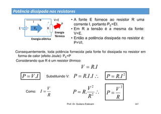 Prof. Dr. Giuliano Estevam 167
Potência dissipada nos resistores
+
-
E
I
R
PE
Energia elétrica
V=E
P
Energia
Térmica
• A fonte E fornece ao resistor R uma
corrente I, portanto PE=EI.
• Em R a tensão é a mesma da fonte:
V=E.
• Então a potência dissipada no resistor é:
P=VI.
I
R
V .

Consequentemente, toda potência fornecida pela fonte foi dissipada no resistor em
forma de calor (efeito Joule): PE=P
Considerando que R é um resistor ôhmico:
I
V
P .
 Substituindo V: 
 I
I
R
P .
. 2
.I
R
P 
R
V
I 
Como: 
 2
2
.
R
V
R
P
2
R
V
P 
 