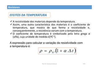 Prof. Dr. Giuliano Estevam 174
Resistores
A resistividade dos materiais depende da temperatura.
Assim, uma outra característica dos materiais é o coeficiente de
temperatura, que mostra de que forma a resistividade e,
consequentemente, a resistência variam com a temperatura.
O coeficiente de temperatura é simbolizado pela letra grega α
(alfa), cuja unidade de medida é[ºC-1].
EFEITOS DA TEMPERATURA
 
t


 .
1
.
0 


A expressão para calcular a variação da resistividade com
a temperatura é:
 