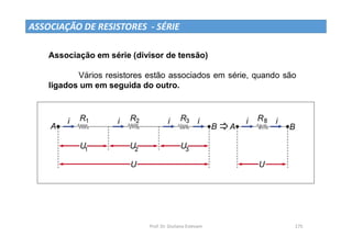 Prof. Dr. Giuliano Estevam 175
ASSOCIAÇÃO DE RESISTORES - SÉRIE
Associação em série (divisor de tensão)
Vários resistores estão associados em série, quando são
ligados um em seguida do outro.
 