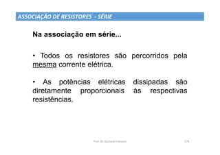 Prof. Dr. Giuliano Estevam 176
Na associação em série...
• Todos os resistores são percorridos pela
mesma corrente elétrica.
• As potências elétricas dissipadas são
diretamente proporcionais às respectivas
resistências.
ASSOCIAÇÃO DE RESISTORES - SÉRIE
 