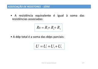 Prof. Dr. Giuliano Estevam 177
• A resistência equivalente é igual à soma das
resistências associadas:
• A ddp total é a soma das ddps parciais:
R
R
R
Rs 

 1 2 3
U
U
U
U 

 1 2 3
ASSOCIAÇÃO DE RESISTORES - SÉRIE
 