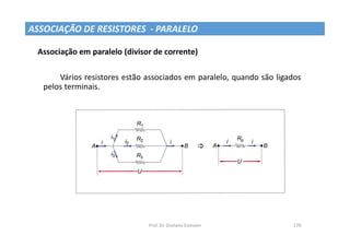 Prof. Dr. Giuliano Estevam 178
ASSOCIAÇÃO DE RESISTORES - PARALELO
Associação em paralelo (divisor de corrente)
Vários resistores estão associados em paralelo, quando são ligados
pelos terminais.
 