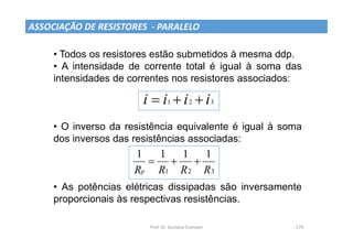 Prof. Dr. Giuliano Estevam 179
ASSOCIAÇÃO DE RESISTORES - PARALELO
• Todos os resistores estão submetidos à mesma ddp.
• A intensidade de corrente total é igual à soma das
intensidades de correntes nos resistores associados:
• O inverso da resistência equivalente é igual à soma
dos inversos das resistências associadas:
• As potências elétricas dissipadas são inversamente
proporcionais às respectivas resistências.
3
2
1 i
i
i
i 


3
2
1
1
1
1
1
R
R
R
Rp



 