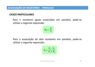 Prof. Dr. Giuliano Estevam 180
ASSOCIAÇÃO DE RESISTORES - PARALELO
Para n resistores iguais associados em paralelo, pode-se
utilizar a seguinte expressão:
Para a associação de dois resistores em paralelo, pode-se
utilizar a seguinte expressão:
CASOS PARTICULARES
 