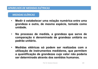 Prof. Dr. Giuliano Estevam 183
APARELHOS DE MEDIDAS ELÉTRICAS
• Medir é estabelecer uma relação numérica entre uma
grandeza e outra, de mesma espécie, tomada como
unidade.
• No processo de medida, a grandeza que serve de
comparação é denominada de grandeza unitária ou
padrão unitário.
• Medidas elétricas só podem ser realizadas com a
utilização de instrumentos medidores, que permitem
a quantificação de grandezas cujo valor não poderia
ser determinado através dos sentidos humanos.
MEDIDAS ELÉRICAS
 