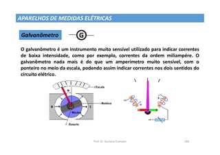 Prof. Dr. Giuliano Estevam 186
APARELHOS DE MEDIDAS ELÉTRICAS
Galvanômetro G W1
W1
O galvanômetro é um instrumento muito sensível utilizado para indicar correntes
de baixa intensidade, como por exemplo, correntes da ordem miliampére. O
galvanômetro nada mais é do que um amperímetro muito sensível, com o
ponteiro no meio da escala, podendo assim indicar correntes nos dois sentidos do
circuito elétrico.
 