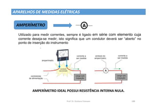 Prof. Dr. Giuliano Estevam 188
APARELHOS DE MEDIDAS ELÉTRICAS
AMPERÍMETRO
Utilizado para medir correntes, sempre é ligado em série com elemento cuja
corrente deseja-se medir; isto significa que um condutor deverá ser “aberto” no
ponto de inserção do instrumento
A W1
W1
AMPERÍMETRO IDEAL POSSUI RESISTÊNCIA INTERNA NULA.
 