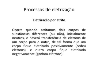 Processos de eletrização
Eletrização por atrito
Ocorre quando atritamos dois corpos de
substâncias diferentes (ou não), inicialmente
neutros, e haverá transferência de elétrons de
um corpo para o outro, de tal forma que um
corpo fique eletrizado positivamente (cedeu
elétrons), e outro corpo fique eletrizado
negativamente (ganhou elétrons)
 