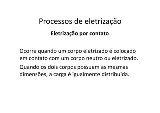 Processos de eletrização
Eletrização por contato
Ocorre quando um corpo eletrizado é colocado
em contato com um corpo neutro ou eletrizado.
Quando os dois corpos possuem as mesmas
dimensões, a carga é igualmente distribuída.
 