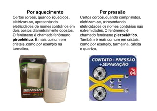 Por aquecimento
Certos corpos, quando aquecidos,
eletrizam-se, apresentando
eletricidades de nomes contrários em
dois pontos diametralmente opostos.
O fenômeno é chamado fenômeno
piroelétrico. É mais comum em
cristais, como por exemplo na
turmalina.
Por pressão
Certos corpos, quando comprimidos,
eletrizam-se, apresentando
eletricidades de nomes contrários nas
extremidades. O fenômeno é
chamado fenômeno piezoelétrico.
Também é mais comum em cristais,
como por exemplo, turmalina, calcita
e quartzo.
 