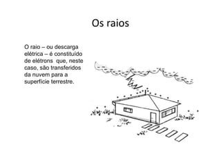 Os raios
O raio – ou descarga
elétrica – é constituído
de elétrons que, neste
caso, são transferidos
da nuvem para a
superfície terrestre.
 