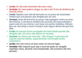 • Lenda: Se não está chovendo não caem raios.
• Verdade: Os raios podem chegar ao solo a até 15 km de distância do
local da chuva.
• Lenda: Sapatos com sola de borracha ou os pneus do automóvel
evitam que uma pessoa seja atingida por um raio.
• Verdade: Solas de borracha ou pneus não protegem contra os raios.
No entanto, a carroceria metálica do carro dá uma boa proteção a
quem está em seu interior; sem tocar em partes metálicas. Mesmo
que um raio atinja o carro é sempre mais seguro dentro do que fora
dele.
• Lenda: As pessoas ficam carregadas de eletricidade quando são
atingidas por um raio e não devem ser tocadas.
• Verdade: As vítimas de raios não "dão choque" e precisam de
urgente socorro médico, especialmente reanimação cardio-
respiratória.
• Lenda: Um raio nunca cai duas vezes no mesmo lugar.
• Verdade: Não importa qual seja o local ele pode ser atingido
repetidas vezes, durante uma tempestade. Isto acontece até com
pessoas.
 