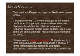 Lei de Coulomb
• Eletrostática – Cargas em repouso. Nada varia com o
tempo.
• Carga puntiforme – Conceito análogo ao de massa
puntiforme. Comparação entre as dimensões dos
objetos e das distâncias relativas entre eles.
(Olhando para uma estrela daqui da terra, ela é vista
como um ponto luminoso; mas a estrela é realmente
um ponto?)
• Utilizando uma balança de torção, Coulomb mediu a
força entre duas partículas carregadas e chegou à
forma matemática que relaciona esta força
eletrostática com a distância entre as duas partículas.
 