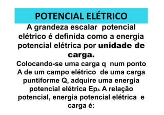 POTENCIAL ELÉTRICO
A grandeza escalar potencial
elétrico é definida como a energia
potencial elétrica por unidade de
carga.
Colocando-se uma carga q num ponto
A de um campo elétrico de uma carga
puntiforme Q, adquire uma energia
potencial elétrica EpA. A relação
potencial, energia potencial elétrica e
carga é:
 