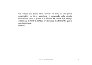 Um elétron está numa órbita circular em torno de um próton
estacionário. A força centrípeta é provocada pela atração
eletrostática entre o próton e o elétron. O elétron tem energia
cinética de 2,18x10-18
J. a) Qual a velocidade do elétron? b) Qual o
raio da órbita do
elétron?
Prof. Dr. Giuliano Estevam 98
 