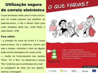 Utilização segura  do correio eletrónico  O que aconteceu neste caso é muito comum, pois há muitas pessoas que partilham as palavras-chave, e não o deviam fazer para evitar situações deste tipo. (José Pedro e João Daniel – 9ºB)   Para refletir: - a proteção da conta de  e-mail é a nossa palavra-chave. Se  a cedermos, mesmo que seja a amigos, corremos o risco de alguém poder enviar mensagens em nosso nome; —  modos de funcionamento dos campos “Para”, “Cc” e “Bcc”. Ao utilizarmos o campo “Bcc” evitamos que os endereços de  e-mail se propaguem de cada vez que alguém  reenvia a mensagem. 