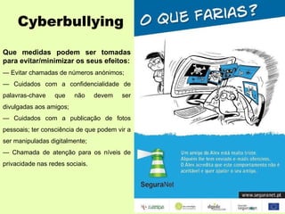 Cyberbullying Que medidas podem ser tomadas para evitar/minimizar os seus efeitos: —  Evitar chamadas de números anónimos; —  Cuidados com a confidencialidade de palavras-chave que não devem ser divulgadas aos amigos; —  Cuidados com a publicação de fotos pessoais; ter consciência de que podem vir a ser manipuladas digitalmente; —  Chamada de atenção para os níveis de privacidade nas redes sociais. 