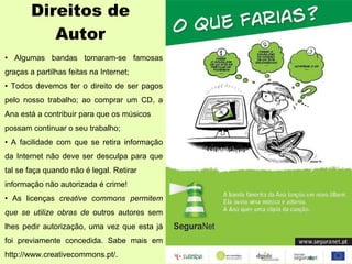 Direitos de Autor •  Algumas bandas tornaram-se famosas graças a partilhas feitas na Internet; •  Todos devemos ter o direito de ser pagos pelo nosso trabalho; ao comprar um CD, a Ana está a contribuir para que os músicos possam continuar o seu trabalho; •  A facilidade com que se retira informação da Internet não deve ser desculpa para que tal se faça quando não é legal. Retirar informação não autorizada é crime! •  As licenças  creative commons permitem que se utilize obras de  outros autores sem lhes pedir autorização, uma vez que esta já foi previamente concedida. Sabe mais em http://www.creativecommons.pt/. 