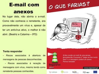 E-mail com anexos No lugar dela, não abriria o e-mail. Como não conhecia o remetente, era provavelmente um vírus e, apesar de ter um antivírus ativo, o melhor é não abrir. (Beatriz e Catarina – 9ºD) Tenta responder - Riscos associados à abertura de mensagens de pessoas desconhecidas. - Riscos associados à receção de mensagens com vírus, mesmo tendo como remetente pessoas conhecidas. 