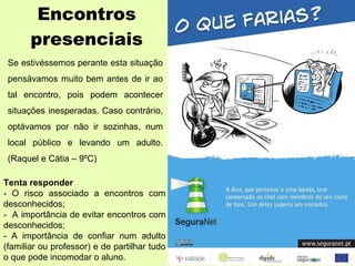 Encontros presenciais Se estivéssemos perante esta situação pensávamos muito bem antes de ir ao tal encontro, pois podem acontecer situações inesperadas. Caso contrário, optávamos por não ir sozinhas, num local público e levando um adulto. (Raquel e Cátia – 9ºC) Tenta responder - O risco associado a encontros com desconhecidos; -  A importância de evitar encontros com desconhecidos; - A importância de confiar num adulto (familiar ou professor) e de partilhar tudo o que pode incomodar o aluno. 