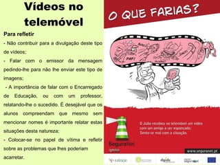 Vídeos no telemóvel Para refletir - Não contribuir para a divulgação deste tipo de vídeos; - Falar com o emissor da mensagem pedindo-lhe para não lhe enviar este tipo de imagens; - A importância de falar com o Encarregado de Educação, ou com um professor, relatando-lhe o sucedido. É desejável que os alunos compreendam que mesmo sem mencionar nomes é importante relatar estas situações desta natureza; - Colocar-se no papel de vítima e refletir sobre as problemas que lhes poderiam acarretar. 