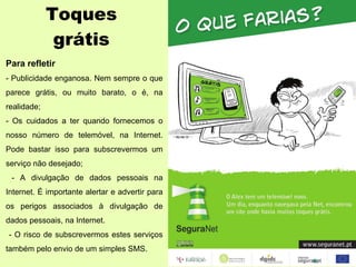 Toques grátis Para refletir - Publicidade enganosa. Nem sempre o que parece grátis, ou muito barato, o é, na realidade; - Os cuidados a ter quando fornecemos o nosso número de telemóvel, na Internet. Pode bastar isso para subscrevermos um serviço não desejado; - A divulgação de dados pessoais na Internet. É importante alertar e advertir para os perigos associados à divulgação de dados pessoais, na Internet. - O risco de subscrevermos estes serviços também pelo envio de um simples SMS. 