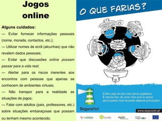 Jogos online Alguns cuidados: —  Evitar fornecer informações pessoais (nome, morada, contactos, etc.); —  Utilizar nomes de ecrã (alcunhas) que não revelem dados pessoais; —  Evitar que discussões  online possam passar para a vida real; —  Alertar para os riscos inerentes aos encontros com pessoas que apenas se conhecem de ambientes virtuais; —  Não transpor para a realidade as situações de jogos; —  Falar com adultos (pais, professores, etc.) sobre situações embaraçosas que possam ou tenham mesmo acontecido . 