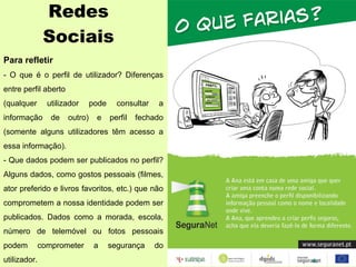 Redes Sociais Para refletir - O que é o perfil de utilizador? Diferenças entre perfil aberto (qualquer utilizador pode consultar a informação de outro) e perfil fechado (somente alguns utilizadores têm acesso a essa informação). - Que dados podem ser publicados no perfil? Alguns dados, como gostos pessoais (filmes, ator preferido e livros favoritos, etc.) que não comprometem a nossa identidade podem ser publicados. Dados como a morada, escola, número de telemóvel ou fotos pessoais podem comprometer a segurança do utilizador. 