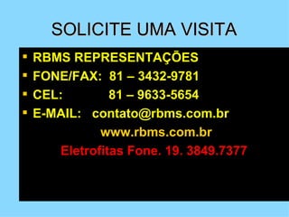 SOLICITE UMA VISITA
   RBMS REPRESENTAÇÕES
   FONE/FAX: 81 – 3432-9781
   CEL:        81 – 9633-5654
   E-MAIL: contato@rbms.com.br
              www.rbms.com.br
       Eletrofitas Fone. 19. 3849.7377
 