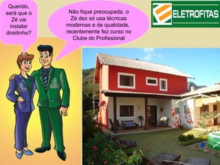 Querido,
será que o     Não fique preocupada, o
   Zé vai       Zé dez só usa técnicas
  instalar    modernas e de qualidade,
direitinho?   recentemente fez curso no
                 Clube do Profissional
 