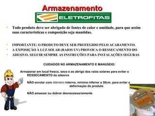 Armazenamento

   Todo produto deve ser abrigado de fontes de calor e umidade, para que assim
    suas características e composição seja mantidas.


   IMPORTANTE: O PRODUTO DEVE SER PROTEGIDO PELO ACABAMENTO.
   A EXPOSIÇÂO À LUZ SOLAR (RAIOS UV) PROVOCA O RESSECAMENTO DO
   ADESIVO. SEGUIR SEMPRE AS INSTRUÇÕES PARA INSTALAÇÕES SEGURAS

                        CUIDADOS NO ARMAZENAMENTO E MANUSEIO:

        Armazenar em local fresco, seco e ao abrigo dos raios solares para evitar o
           1RESSECAMENTO do adesivo

            NÃO enrolar com diâmetro interno, mínimo inferior a 30cm, para evitar a
                                 1 1111deformação do produto

            NÃO amassar ou dobrar desnecessariamente
 